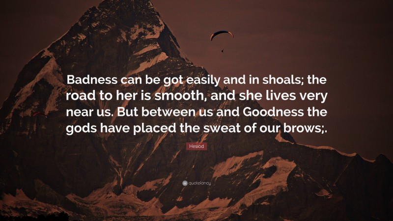 Hesiod Quote: “Badness can be got easily and in shoals; the road to her is smooth, and she lives very near us. But between us and Goodness the gods have placed the sweat of our brows;.”