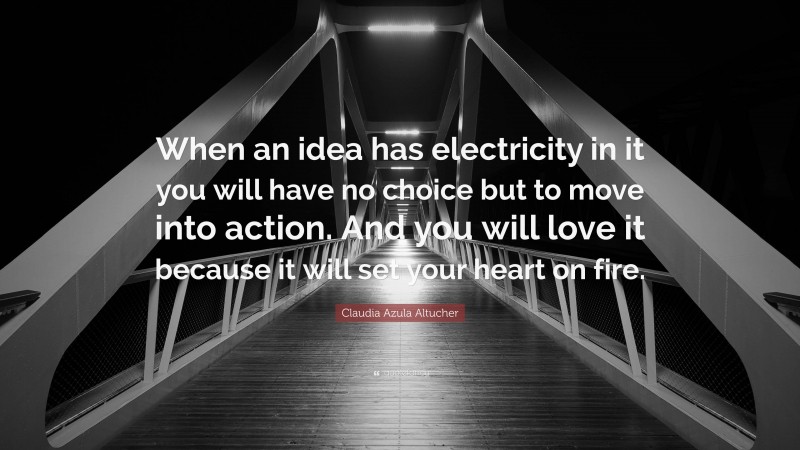 Claudia Azula Altucher Quote: “When an idea has electricity in it you will have no choice but to move into action. And you will love it because it will set your heart on fire.”