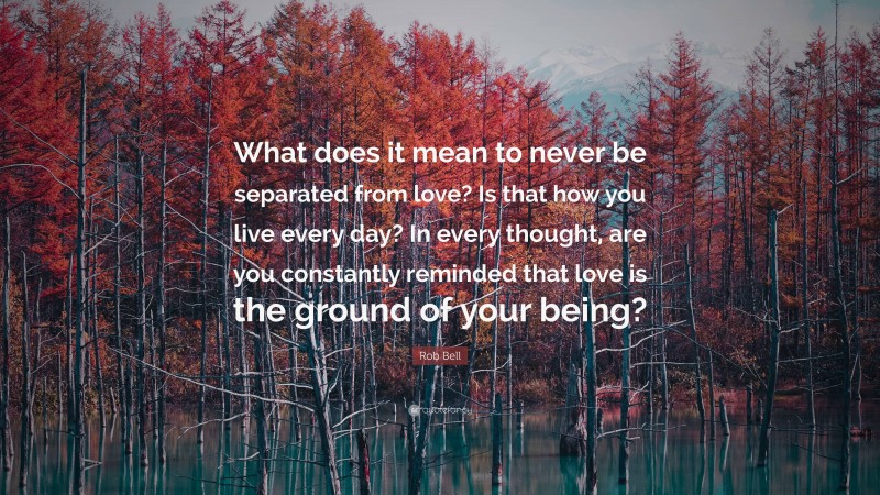 Rob Bell Quote: “What does it mean to never be separated from love? Is that how you live every day? In every thought, are you constantly reminded that love is the ground of your being?”
