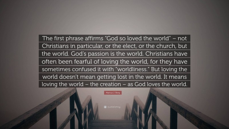 Marcus J. Borg Quote: “The first phrase affirms “God so loved the world” – not Christians in particular, or the elect, or the church, but the world. God’s passion is the world. Christians have often been fearful of loving the world, for they have sometimes confused it with “worldliness.” But loving the world doesn’t mean getting lost in the world. It means loving the world – the creation – as God loves the world.”