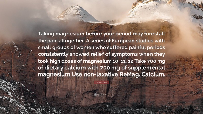 Carolyn Dean Quote: “Taking magnesium before your period may forestall the pain altogether. A series of European studies with small groups of women who suffered painful periods consistently showed relief of symptoms when they took high doses of magnesium.10, 11, 12 Take 700 mg of dietary calcium with 700 mg of supplemental magnesium Use non-laxative ReMag. Calcium.”