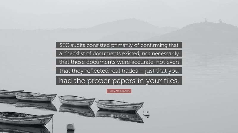 Harry Markopolos Quote: “SEC audits consisted primarily of confirming that a checklist of documents existed, not necessarily that these documents were accurate, not even that they reflected real trades – just that you had the proper papers in your files.”