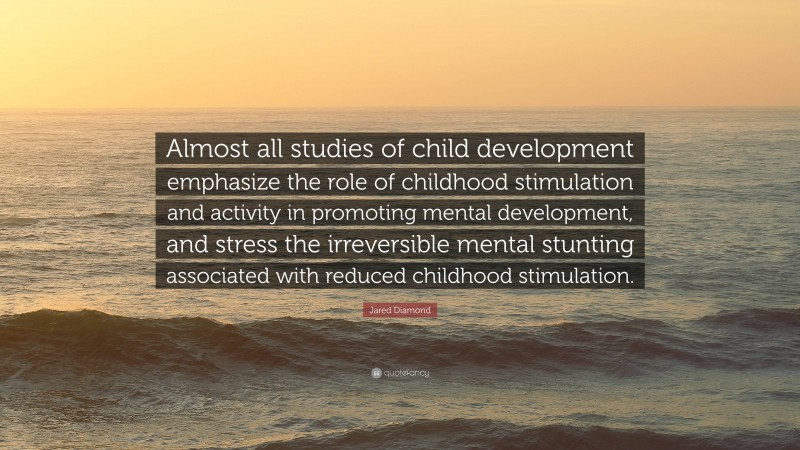 Jared Diamond Quote: “Almost all studies of child development emphasize the role of childhood stimulation and activity in promoting mental development, and stress the irreversible mental stunting associated with reduced childhood stimulation.”