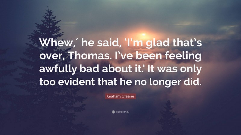 Graham Greene Quote: “Whew,′ he said, ‘I’m glad that’s over, Thomas. I’ve been feeling awfully bad about it.’ It was only too evident that he no longer did.”