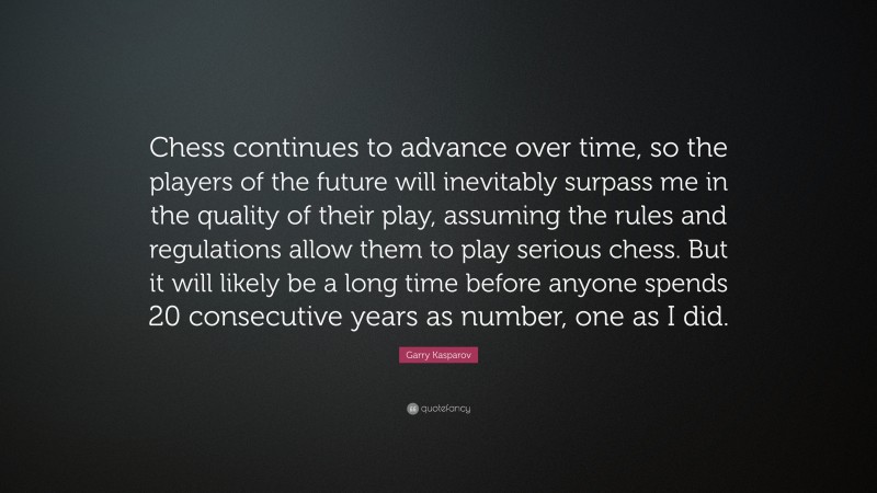 Garry Kasparov Quote: “Chess continues to advance over time, so the players of the future will inevitably surpass me in the quality of their play, assuming the rules and regulations allow them to play serious chess. But it will likely be a long time before anyone spends 20 consecutive years as number, one as I did.”