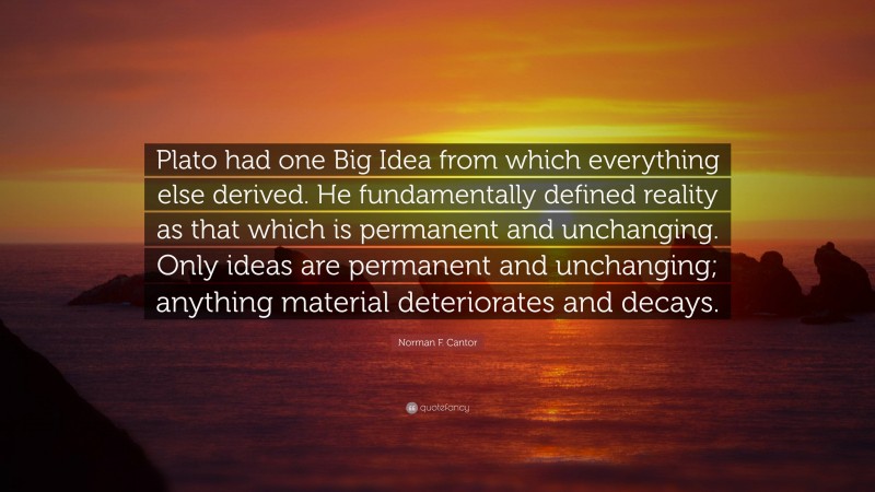 Norman F. Cantor Quote: “Plato had one Big Idea from which everything else derived. He fundamentally defined reality as that which is permanent and unchanging. Only ideas are permanent and unchanging; anything material deteriorates and decays.”