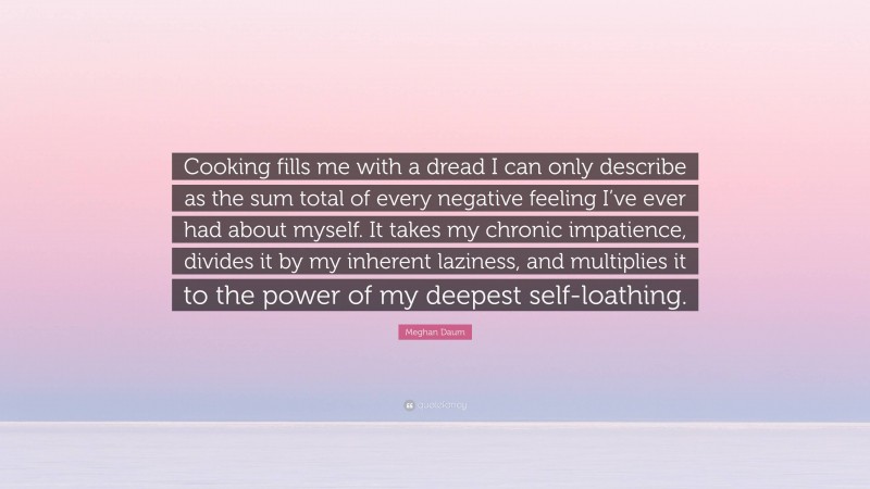 Meghan Daum Quote: “Cooking fills me with a dread I can only describe as the sum total of every negative feeling I’ve ever had about myself. It takes my chronic impatience, divides it by my inherent laziness, and multiplies it to the power of my deepest self-loathing.”