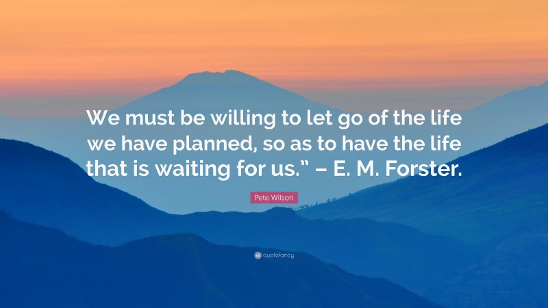 Pete Wilson Quote: “We must be willing to let go of the life we have planned, so as to have the life that is waiting for us.” – E. M. Forster.”