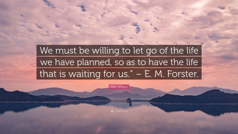 Pete Wilson Quote: “We must be willing to let go of the life we have planned, so as to have the life that is waiting for us.” – E. M. Forster.”