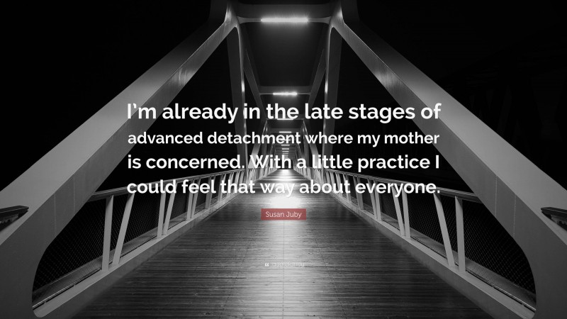 Susan Juby Quote: “I’m already in the late stages of advanced detachment where my mother is concerned. With a little practice I could feel that way about everyone.”