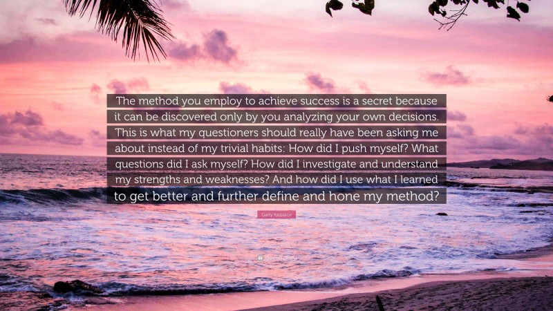 Garry Kasparov Quote: “The method you employ to achieve success is a secret because it can be discovered only by you analyzing your own decisions. This is what my questioners should really have been asking me about instead of my trivial habits: How did I push myself? What questions did I ask myself? How did I investigate and understand my strengths and weaknesses? And how did I use what I learned to get better and further define and hone my method?”