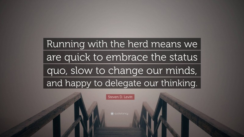 Steven D. Levitt Quote: “Running with the herd means we are quick to embrace the status quo, slow to change our minds, and happy to delegate our thinking.”