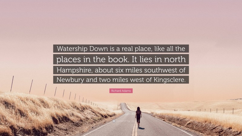 Richard Adams Quote: “Watership Down is a real place, like all the places in the book. It lies in north Hampshire, about six miles southwest of Newbury and two miles west of Kingsclere.”