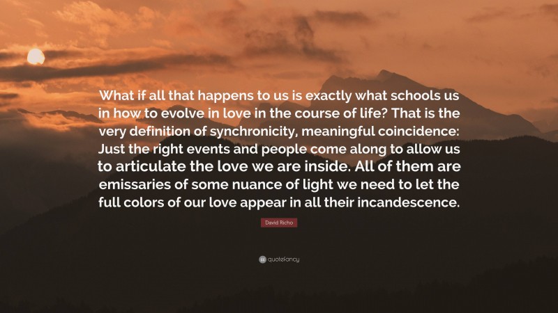 David Richo Quote: “What if all that happens to us is exactly what schools us in how to evolve in love in the course of life? That is the very definition of synchronicity, meaningful coincidence: Just the right events and people come along to allow us to articulate the love we are inside. All of them are emissaries of some nuance of light we need to let the full colors of our love appear in all their incandescence.”