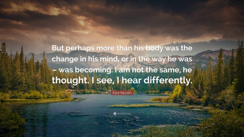Gary Paulsen Quote: “But perhaps more than his body was the change in his mind, or in the way he was – was becoming. I am not the same, he thought. I see, I hear differently.”