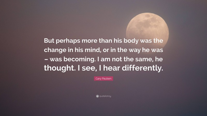 Gary Paulsen Quote: “But perhaps more than his body was the change in his mind, or in the way he was – was becoming. I am not the same, he thought. I see, I hear differently.”