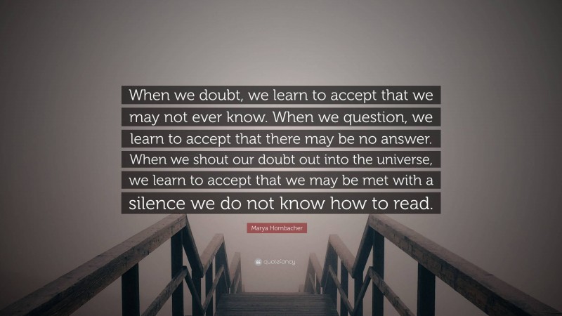 Marya Hornbacher Quote: “When we doubt, we learn to accept that we may not ever know. When we question, we learn to accept that there may be no answer. When we shout our doubt out into the universe, we learn to accept that we may be met with a silence we do not know how to read.”