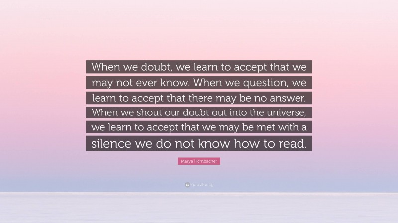 Marya Hornbacher Quote: “When we doubt, we learn to accept that we may not ever know. When we question, we learn to accept that there may be no answer. When we shout our doubt out into the universe, we learn to accept that we may be met with a silence we do not know how to read.”