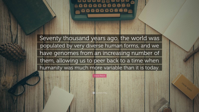 David Reich Quote: “Seventy thousand years ago, the world was populated by very diverse human forms, and we have genomes from an increasing number of them, allowing us to peer back to a time when humanity was much more variable than it is today.”