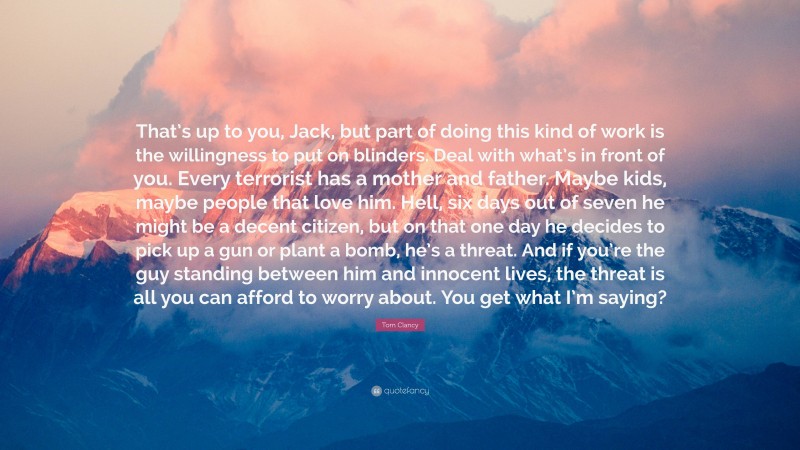 Tom Clancy Quote: “That’s up to you, Jack, but part of doing this kind of work is the willingness to put on blinders. Deal with what’s in front of you. Every terrorist has a mother and father. Maybe kids, maybe people that love him. Hell, six days out of seven he might be a decent citizen, but on that one day he decides to pick up a gun or plant a bomb, he’s a threat. And if you’re the guy standing between him and innocent lives, the threat is all you can afford to worry about. You get what I’m saying?”