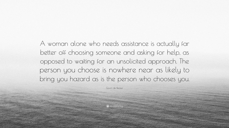 Gavin de Becker Quote: “A woman alone who needs assistance is actually far better off choosing someone and asking for help, as opposed to waiting for an unsolicited approach. The person you choose is nowhere near as likely to bring you hazard as is the person who chooses you.”