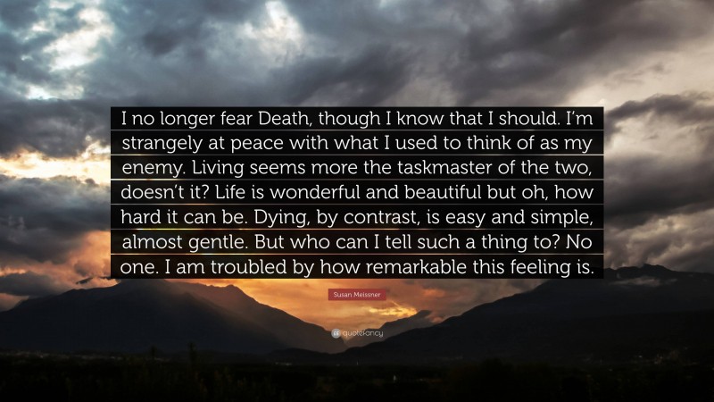 Susan Meissner Quote: “I no longer fear Death, though I know that I should. I’m strangely at peace with what I used to think of as my enemy. Living seems more the taskmaster of the two, doesn’t it? Life is wonderful and beautiful but oh, how hard it can be. Dying, by contrast, is easy and simple, almost gentle. But who can I tell such a thing to? No one. I am troubled by how remarkable this feeling is.”