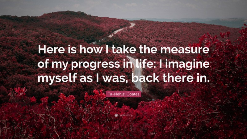Ta-Nehisi Coates Quote: “Here is how I take the measure of my progress in life: I imagine myself as I was, back there in.”