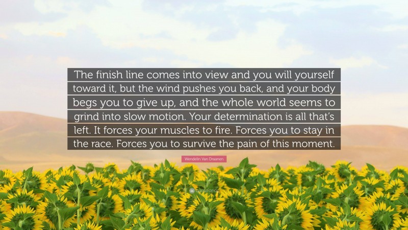 Wendelin Van Draanen Quote: “The finish line comes into view and you will yourself toward it, but the wind pushes you back, and your body begs you to give up, and the whole world seems to grind into slow motion. Your determination is all that’s left. It forces your muscles to fire. Forces you to stay in the race. Forces you to survive the pain of this moment.”