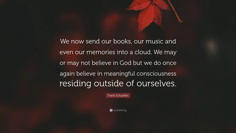 Frank Schaeffer Quote: “We now send our books, our music and even our memories into a cloud. We may or may not believe in God but we do once again believe in meaningful consciousness residing outside of ourselves.”