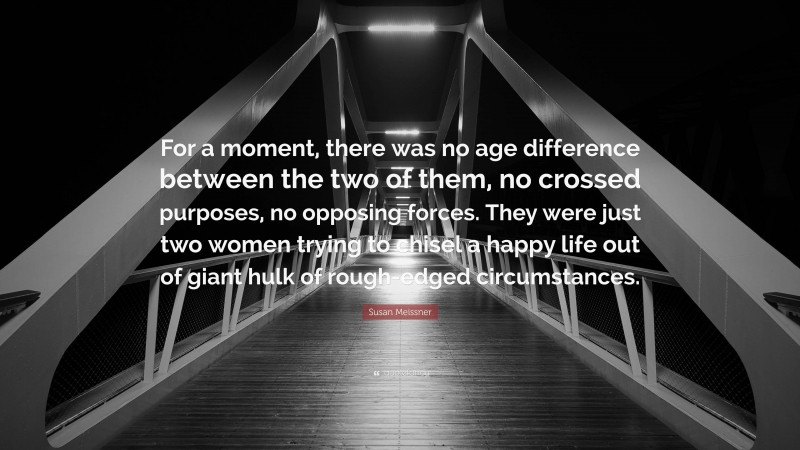 Susan Meissner Quote: “For a moment, there was no age difference between the two of them, no crossed purposes, no opposing forces. They were just two women trying to chisel a happy life out of giant hulk of rough-edged circumstances.”