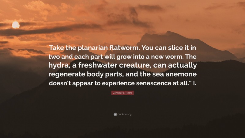 Jennifer L. Holm Quote: “Take the planarian flatworm. You can slice it in two and each part will grow into a new worm. The hydra, a freshwater creature, can actually regenerate body parts, and the sea anemone doesn’t appear to experience senescence at all.” I.”