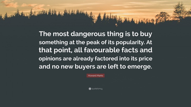 Howard Marks Quote: “The most dangerous thing is to buy something at the peak of its popularity. At that point, all favourable facts and opinions are already factored into its price and no new buyers are left to emerge.”