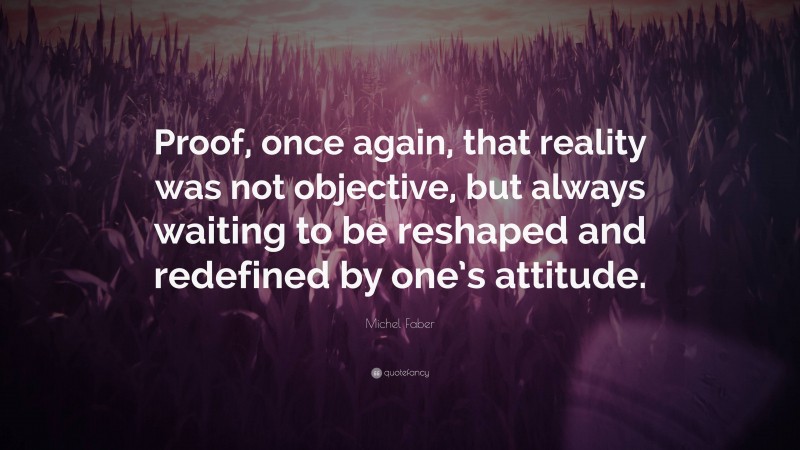 Michel Faber Quote: “Proof, once again, that reality was not objective, but always waiting to be reshaped and redefined by one’s attitude.”