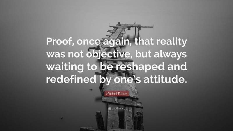 Michel Faber Quote: “Proof, once again, that reality was not objective, but always waiting to be reshaped and redefined by one’s attitude.”