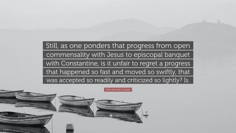 John Dominic Crossan Quote: “Still, as one ponders that progress from open commensality with Jesus to episcopal banquet with Constantine, is it unfair to regret a progress that happened so fast and moved so swiftly, that was accepted so readily and criticized so lightly? Is.”