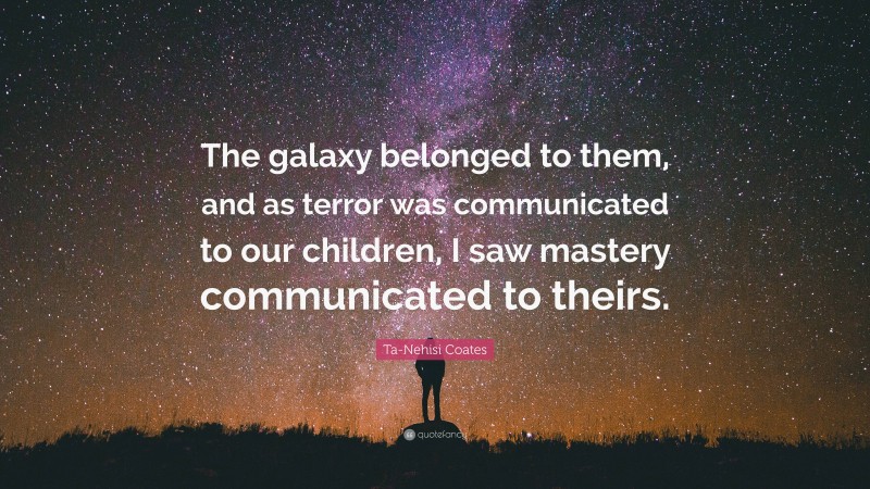 Ta-Nehisi Coates Quote: “The galaxy belonged to them, and as terror was communicated to our children, I saw mastery communicated to theirs.”