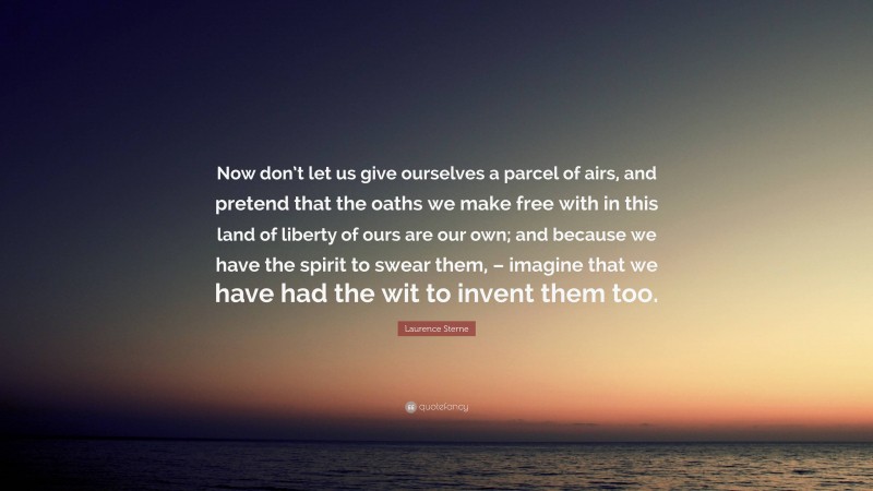 Laurence Sterne Quote: “Now don’t let us give ourselves a parcel of airs, and pretend that the oaths we make free with in this land of liberty of ours are our own; and because we have the spirit to swear them, – imagine that we have had the wit to invent them too.”