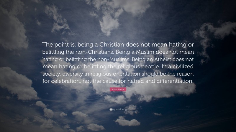 Abhijit Naskar Quote: “The point is, being a Christian does not mean hating or belittling the non-Christians. Being a Muslim does not mean hating or belittling the non-Muslims. Being an Atheist does not mean hating or belittling the religious people. In a civilized society, diversity in religious orientation should be the reason for celebration, not the cause for hatred and differentiation.”