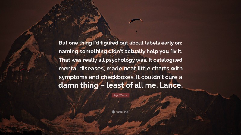 Skye Warren Quote: “But one thing I’d figured out about labels early on: naming something didn’t actually help you fix it. That was really all psychology was. It catalogued mental diseases, made neat little charts with symptoms and checkboxes. It couldn’t cure a damn thing – least of all me. Lance.”