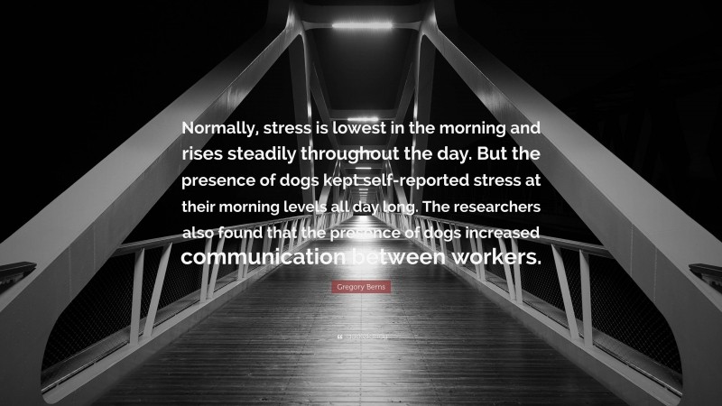 Gregory Berns Quote: “Normally, stress is lowest in the morning and rises steadily throughout the day. But the presence of dogs kept self-reported stress at their morning levels all day long. The researchers also found that the presence of dogs increased communication between workers.”