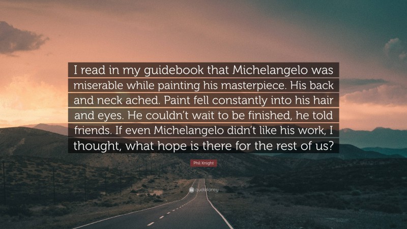 Phil Knight Quote: “I read in my guidebook that Michelangelo was miserable while painting his masterpiece. His back and neck ached. Paint fell constantly into his hair and eyes. He couldn’t wait to be finished, he told friends. If even Michelangelo didn’t like his work, I thought, what hope is there for the rest of us?”