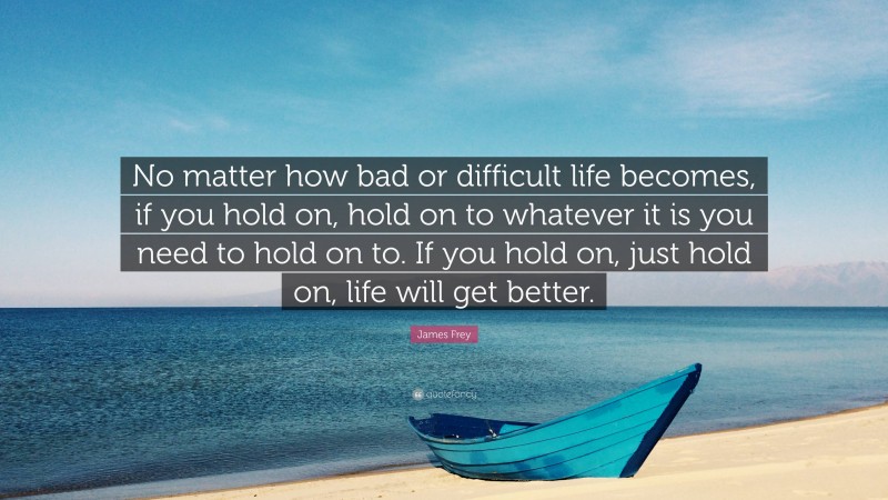 James Frey Quote: “No matter how bad or difficult life becomes, if you hold on, hold on to whatever it is you need to hold on to. If you hold on, just hold on, life will get better.”