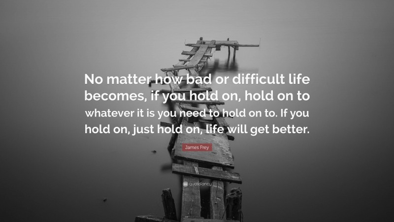 James Frey Quote: “No matter how bad or difficult life becomes, if you hold on, hold on to whatever it is you need to hold on to. If you hold on, just hold on, life will get better.”