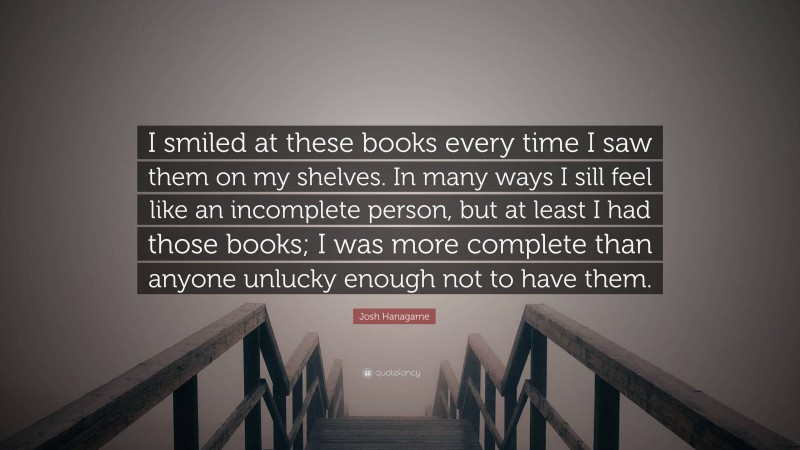 Josh Hanagarne Quote: “I smiled at these books every time I saw them on my shelves. In many ways I sill feel like an incomplete person, but at least I had those books; I was more complete than anyone unlucky enough not to have them.”