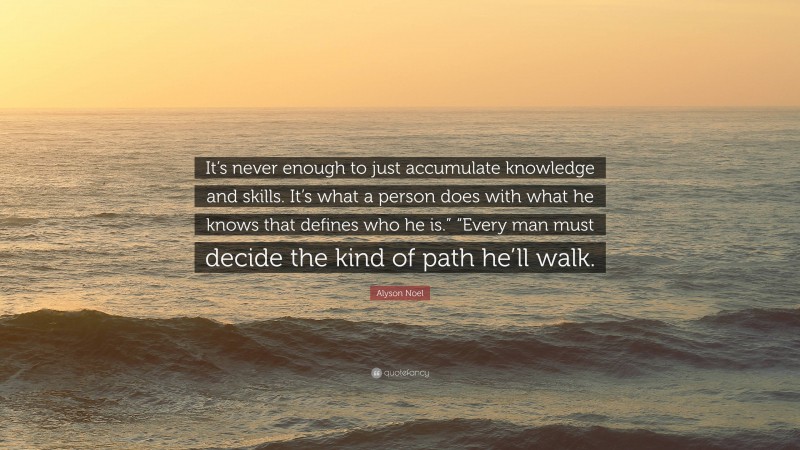 Alyson Noel Quote: “It’s never enough to just accumulate knowledge and skills. It’s what a person does with what he knows that defines who he is.” “Every man must decide the kind of path he’ll walk.”