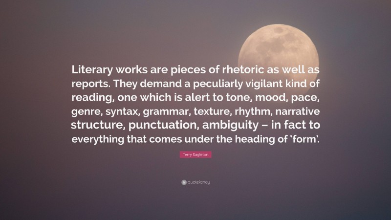 Terry Eagleton Quote: “Literary works are pieces of rhetoric as well as reports. They demand a peculiarly vigilant kind of reading, one which is alert to tone, mood, pace, genre, syntax, grammar, texture, rhythm, narrative structure, punctuation, ambiguity – in fact to everything that comes under the heading of ‘form’.”