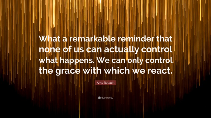 Amy Robach Quote: “What a remarkable reminder that none of us can actually control what happens. We can only control the grace with which we react.”