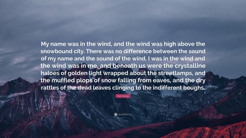 Rick Yancey Quote: “My name was in the wind, and the wind was high above the snowbound city. There was no difference between the sound of my name and the sound of the wind. I was in the wind and the wind was in me, and beneath us were the crystalline haloes of golden light wrapped about the streetlamps, and the muffled plops of snow falling from eaves, and the dry rattles of the dead leaves clinging to the indifferent boughs.”