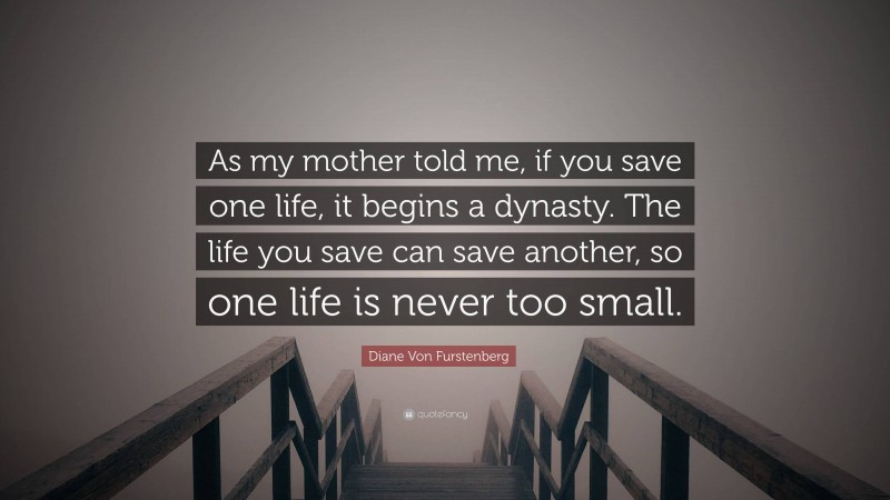 Diane Von Furstenberg Quote: “As my mother told me, if you save one life, it begins a dynasty. The life you save can save another, so one life is never too small.”