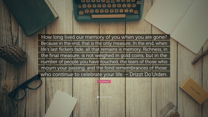 R.A. Salvatore Quote: “How long lived our memory of you when you are gone? Because in the end, that is the only measure. In the end, when life’s last flickers fade, all that remains is memory. Richness, in the final measure, is not weighed in gold coins, but in the number of people you have touched, the tears of those who mourn your passing, and the fond remembrances of those who continue to celebrate your life. – Drizzt Do’Urden.”